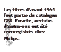 Zone de Texte: Les titres davant 1964 font partie du catalogue CBS. Ensuite, certains dentre-eux ont t renregistrs chez Philips.

